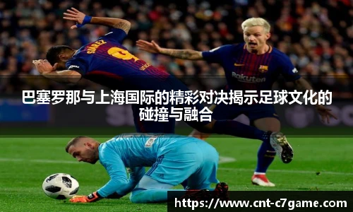 巴塞罗那与上海国际的精彩对决揭示足球文化的碰撞与融合